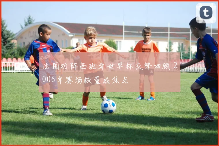 法国对阵西班牙世界杯交锋回顾 2006年赛场较量成焦点