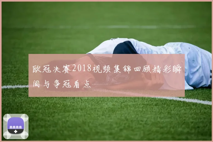 欧冠决赛2018视频集锦回顾精彩瞬间与争冠看点