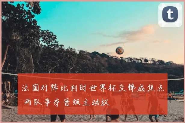 法国对阵比利时世界杯交锋成焦点 两队争夺晋级主动权