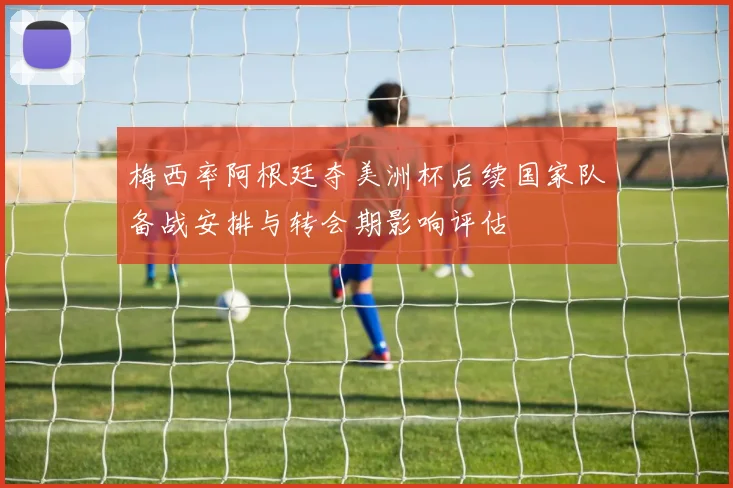 梅西率阿根廷夺美洲杯后续国家队备战安排与转会期影响评估