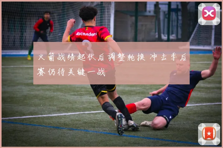 火箭战绩起伏后调整轮换 冲击季后赛仍待关键一战