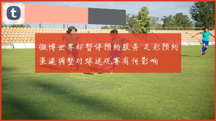微博世界杯暂停预约服务 足彩预约渠道调整对球迷观赛有何影响