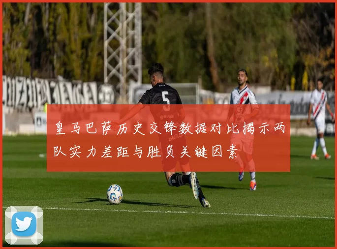 皇马巴萨历史交锋数据对比揭示两队实力差距与胜负关键因素