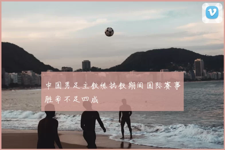 中国男足主教练执教期间国际赛事胜率不足四成