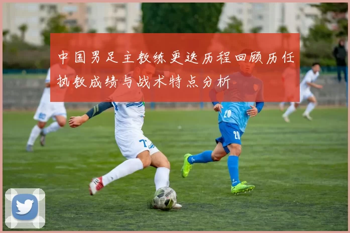 中国男足主教练更迭历程回顾历任执教成绩与战术特点分析