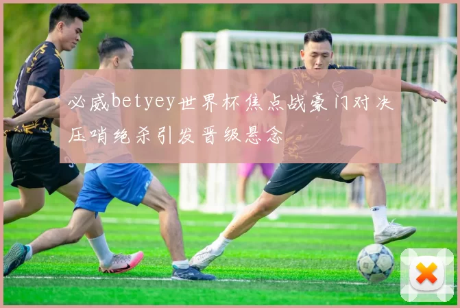 必威betyey世界杯焦点战豪门对决压哨绝杀引发晋级悬念