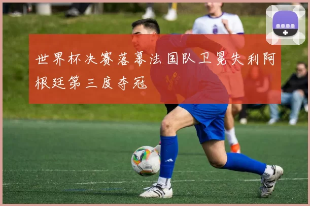 世界杯决赛落幕法国队卫冕失利阿根廷第三度夺冠