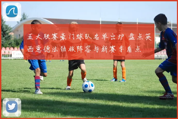 五大联赛豪门球队名单出炉 盘点英西意德法劲旅阵容与新赛季看点