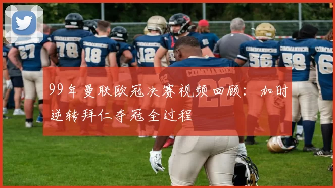 99年曼联欧冠决赛视频回顾：加时逆转拜仁夺冠全过程