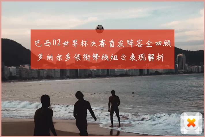 巴西02世界杯决赛首发阵容全回顾 罗纳尔多领衔锋线组合表现解析