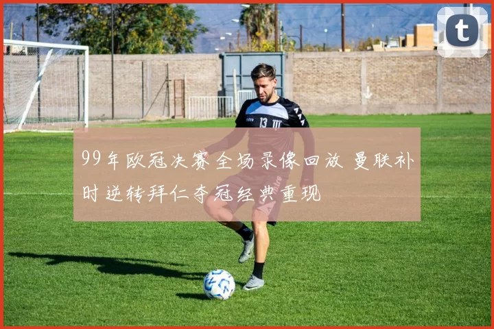 99年欧冠决赛全场录像回放 曼联补时逆转拜仁夺冠经典重现