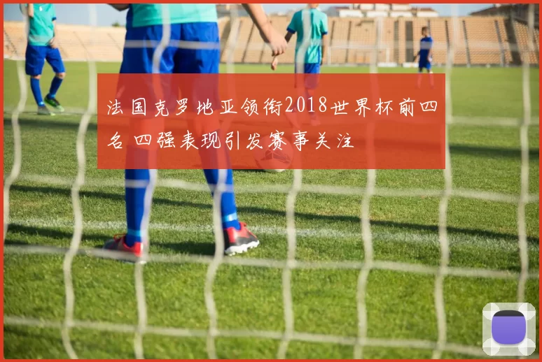法国克罗地亚领衔2018世界杯前四名 四强表现引发赛事关注