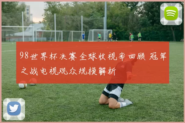 98世界杯决赛全球收视率回顾 冠军之战电视观众规模解析
