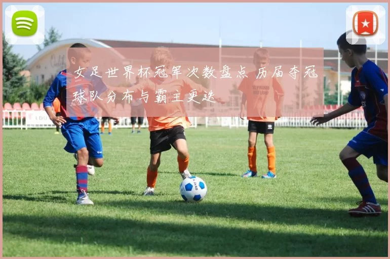 女足世界杯冠军次数盘点 历届夺冠球队分布与霸主更迭