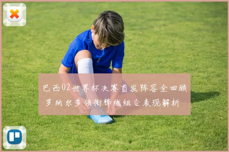 巴西02世界杯决赛首发阵容全回顾 罗纳尔多领衔锋线组合表现解析