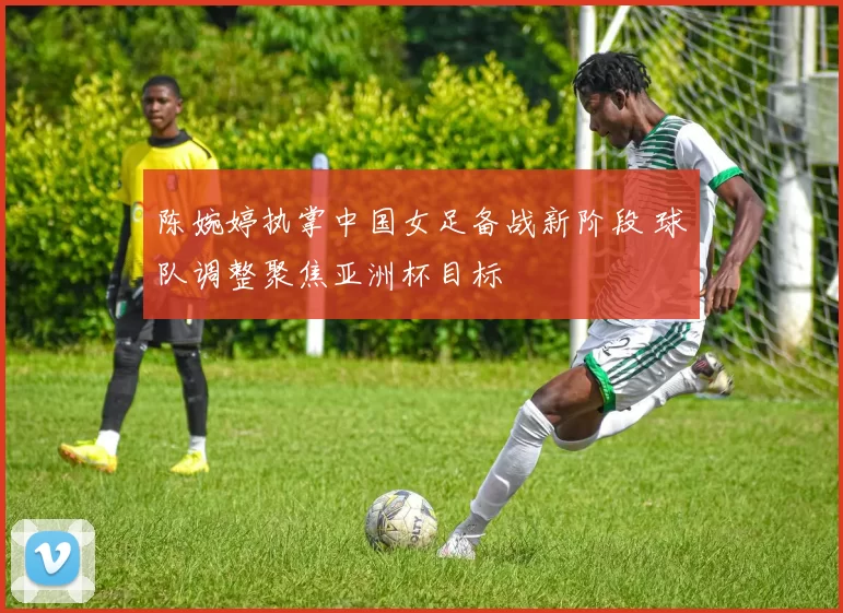 陈婉婷执掌中国女足备战新阶段 球队调整聚焦亚洲杯目标
