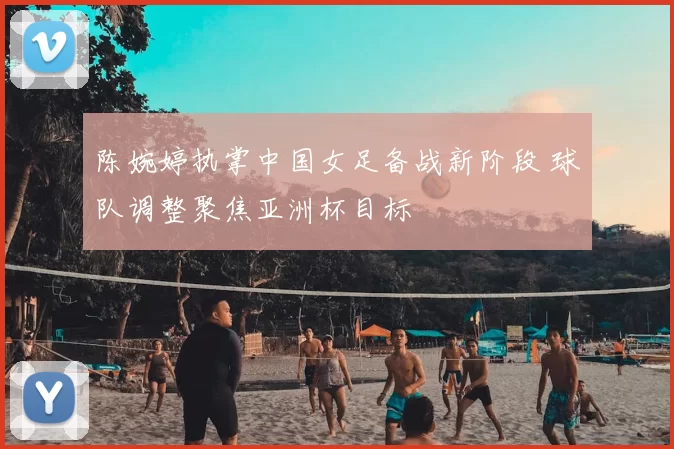 陈婉婷执掌中国女足备战新阶段 球队调整聚焦亚洲杯目标