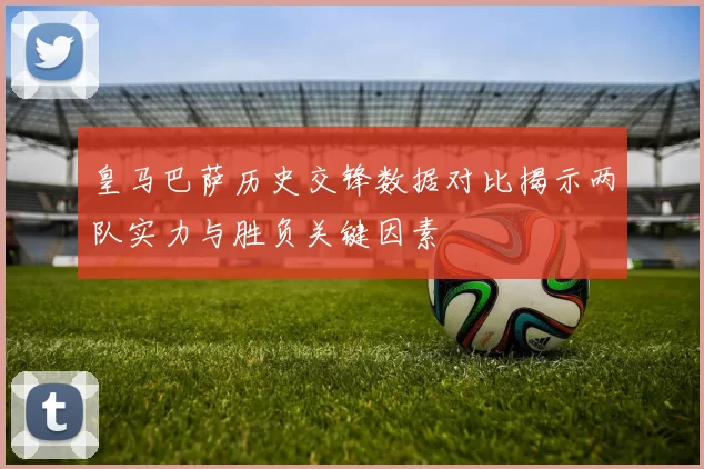 皇马巴萨历史交锋数据对比揭示两队实力与胜负关键因素