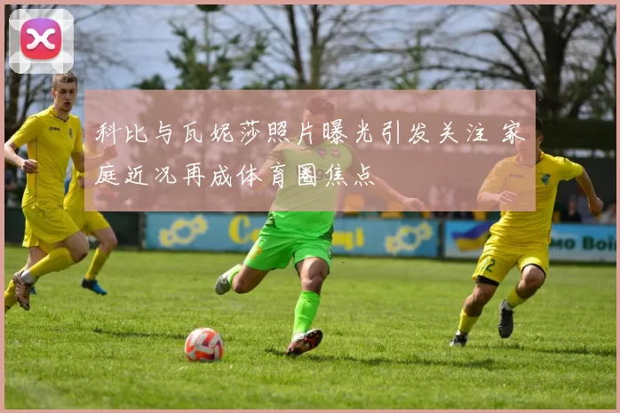 科比与瓦妮莎照片曝光引发关注 家庭近况再成体育圈焦点