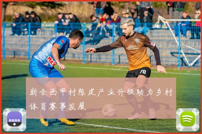 新会西甲村陈皮产业升级助力乡村体育赛事发展