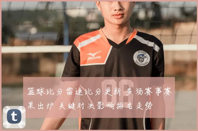 篮球比分雷速比分更新 多场赛事赛果出炉 关键对决影响排名走势