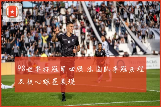 98世界杯冠军回顾 法国队夺冠历程及核心球星表现